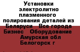 Установки электролитно-плазменного  полирования деталей из Беларуси - Все города Бизнес » Оборудование   . Амурская обл.,Белогорск г.